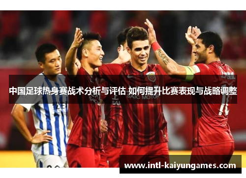 中国足球热身赛战术分析与评估 如何提升比赛表现与战略调整