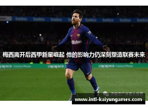 梅西离开后西甲新星崛起 他的影响力仍深刻塑造联赛未来