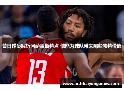 昔日球员解析冈萨雷斯特点 他能为球队带来哪些独特价值