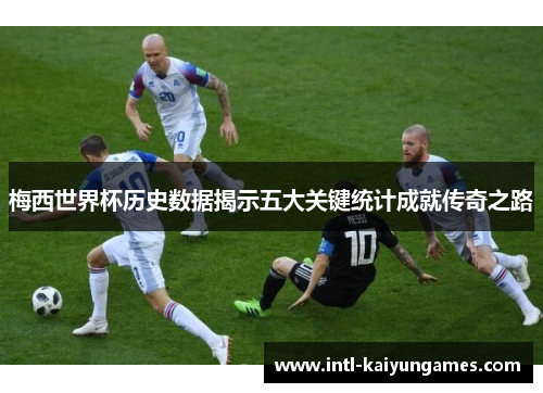 梅西世界杯历史数据揭示五大关键统计成就传奇之路