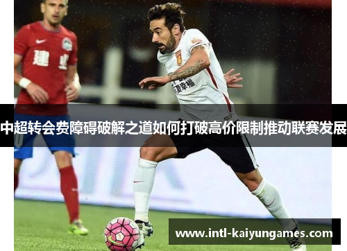 中超转会费障碍破解之道如何打破高价限制推动联赛发展