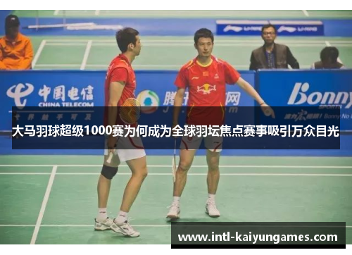 大马羽球超级1000赛为何成为全球羽坛焦点赛事吸引万众目光
