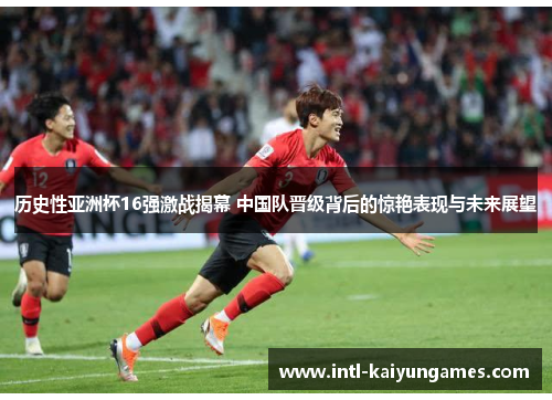 历史性亚洲杯16强激战揭幕 中国队晋级背后的惊艳表现与未来展望