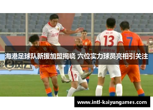 海港足球队新援加盟揭晓 六位实力球员亮相引关注