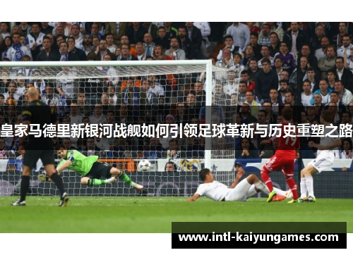 皇家马德里新银河战舰如何引领足球革新与历史重塑之路
