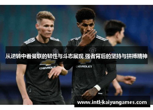 从逆转中看曼联的韧性与斗志展现 强者背后的坚持与拼搏精神