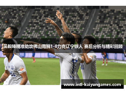 吴毅臻精准助攻佛山南狮1-0力克辽宁铁人 赛后分析与精彩回顾