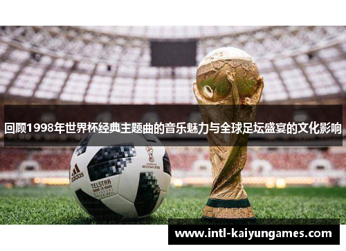 回顾1998年世界杯经典主题曲的音乐魅力与全球足坛盛宴的文化影响