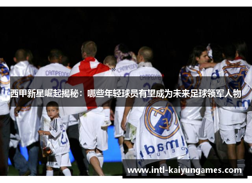 西甲新星崛起揭秘:哪些年轻球员有望成为未来足球领军人物 西甲新星崛起揭秘:哪些年轻球员有望成为未来足球领军人物