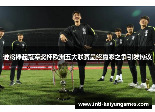 谁将捧起冠军奖杯欧洲五大联赛最终赢家之争引发热议