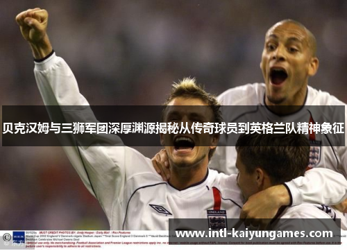 贝克汉姆与三狮军团深厚渊源揭秘从传奇球员到英格兰队精神象征 贝克汉姆与三狮军团深厚渊源揭秘从传奇球员到英格兰队精神象征