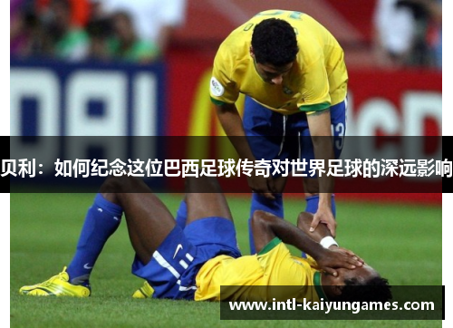 贝利：如何纪念这位巴西足球传奇对世界足球的深远影响