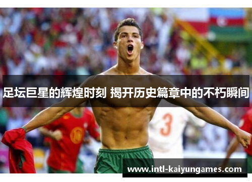 足坛巨星的辉煌时刻 揭开历史篇章中的不朽瞬间 足坛巨星的辉煌时刻 揭开历史篇章中的不朽瞬间