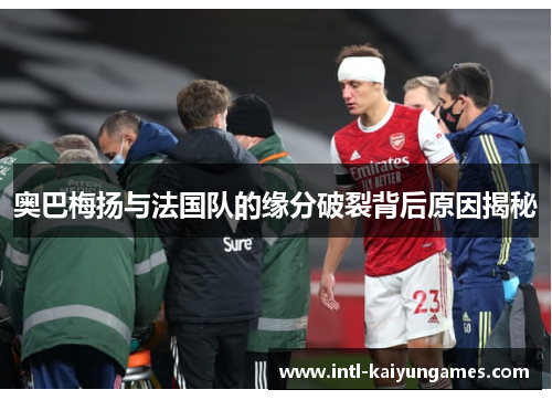 奥巴梅扬与法国队的缘分破裂背后原因揭秘 奥巴梅扬与法国队的缘分破裂背后原因揭秘