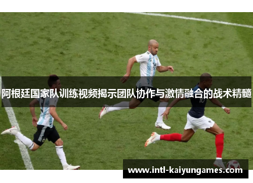 阿根廷国家队训练视频揭示团队协作与激情融合的战术精髓