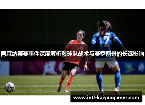 阿森纳禁赛事件深度解析对球队战术与赛季前景的长远影响