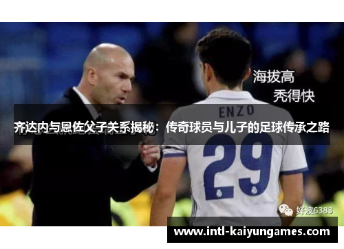 齐达内与恩佐父子关系揭秘：传奇球员与儿子的足球传承之路